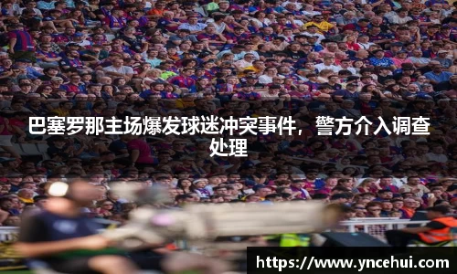 巴塞罗那主场爆发球迷冲突事件，警方介入调查处理