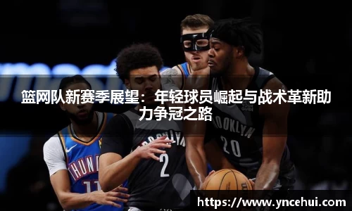 篮网队新赛季展望：年轻球员崛起与战术革新助力争冠之路