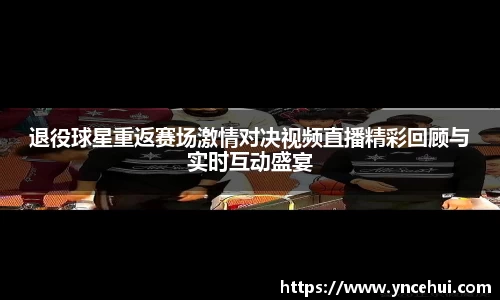 退役球星重返赛场激情对决视频直播精彩回顾与实时互动盛宴