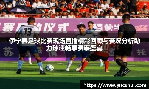 伊宁县足球比赛现场直播精彩回顾与赛况分析助力球迷畅享赛事盛宴