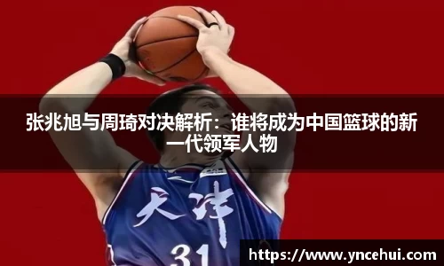 张兆旭与周琦对决解析:谁将成为中国篮球的新一代领军人物